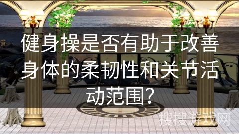 健身操是否有助于改善身体的柔韧性和关节活动范围？