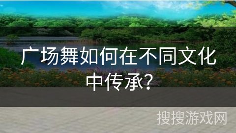 广场舞如何在不同文化中传承？