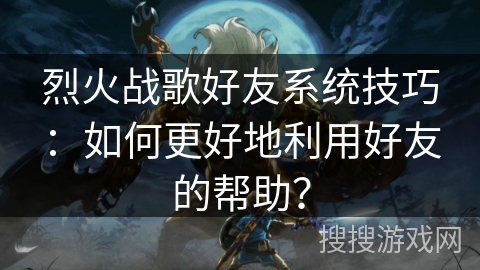 烈火战歌好友系统技巧:如何更好地利用好友的帮助? 烈火战歌好友系统技巧:如何更好地利用好友的帮助?