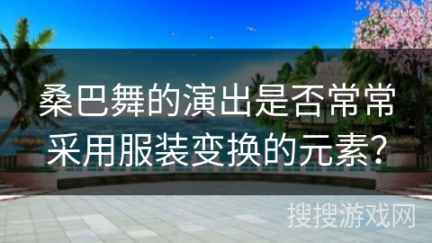 桑巴舞的演出是否常常采用服装变换的元素？