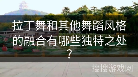 拉丁舞和其他舞蹈风格的融合有哪些独特之处？