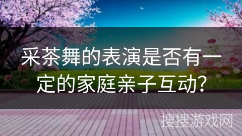 采茶舞的表演是否有一定的家庭亲子互动？