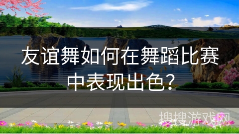 友谊舞如何在舞蹈比赛中表现出色？