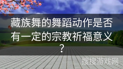 藏族舞的舞蹈动作是否有一定的宗教祈福意义？