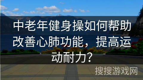 中老年健身操如何帮助改善心肺功能，提高运动耐力？