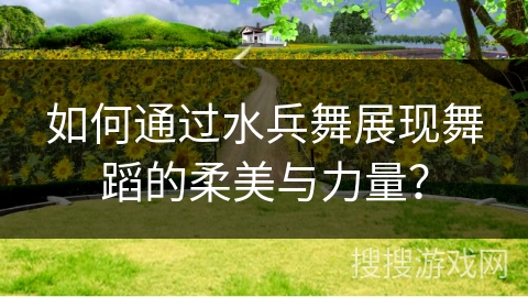 如何通过水兵舞展现舞蹈的柔美与力量？