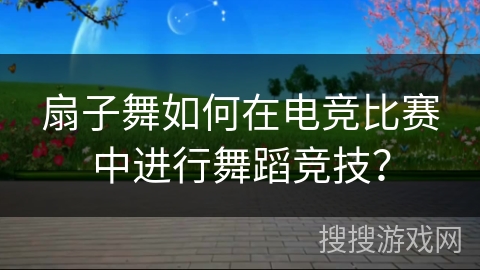 扇子舞如何在电竞比赛中进行舞蹈竞技？