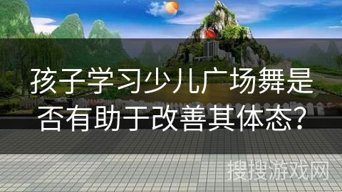 孩子学习少儿广场舞是否有助于改善其体态？