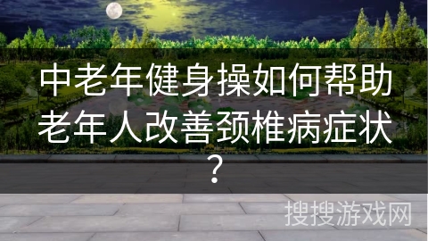 中老年健身操如何帮助老年人改善颈椎病症状？
