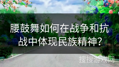 腰鼓舞如何在战争和抗战中体现民族精神？