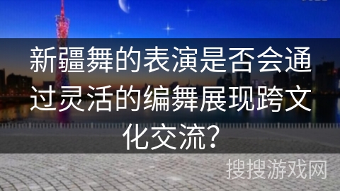 新疆舞的表演是否会通过灵活的编舞展现跨文化交流？