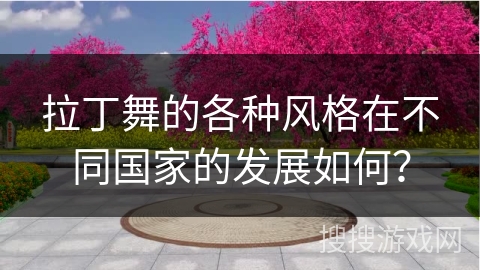 拉丁舞的各种风格在不同国家的发展如何？