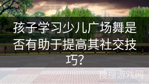 孩子学习少儿广场舞是否有助于提高其社交技巧？