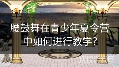 腰鼓舞在青少年夏令营中如何进行教学？