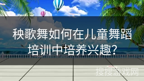 秧歌舞如何在儿童舞蹈培训中培养兴趣？
