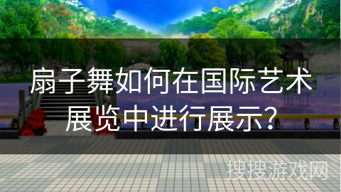 扇子舞如何在国际艺术展览中进行展示？