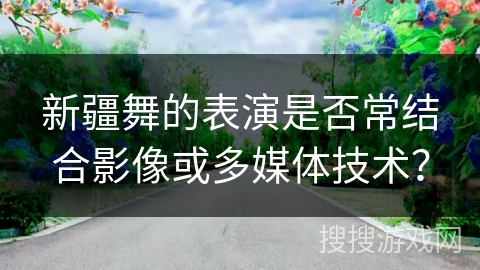 新疆舞的表演是否常结合影像或多媒体技术？