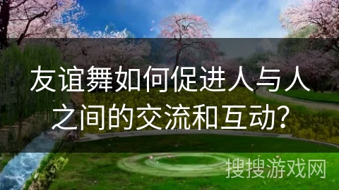友谊舞如何促进人与人之间的交流和互动？