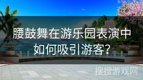 腰鼓舞在游乐园表演中如何吸引游客？