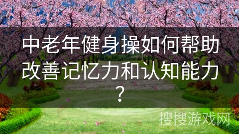中老年健身操如何帮助改善记忆力和认知能力？
