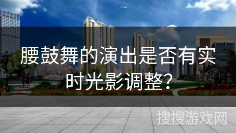 腰鼓舞的演出是否有实时光影调整？