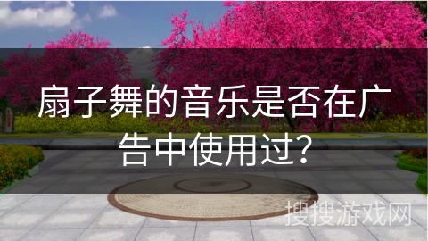 扇子舞的音乐是否在广告中使用过？