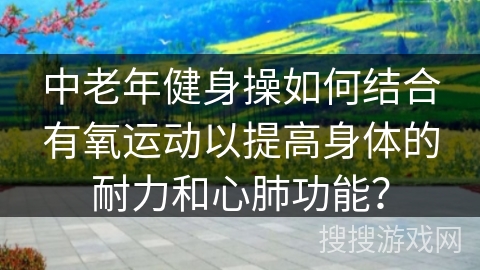 中老年健身操如何结合有氧运动以提高身体的耐力和心肺功能？