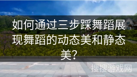 如何通过三步踩舞蹈展现舞蹈的动态美和静态美？