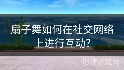扇子舞如何在社交网络上进行互动？