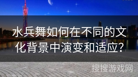 水兵舞如何在不同的文化背景中演变和适应？