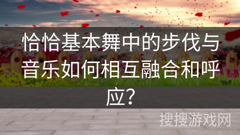 恰恰基本舞中的步伐与音乐如何相互融合和呼应？