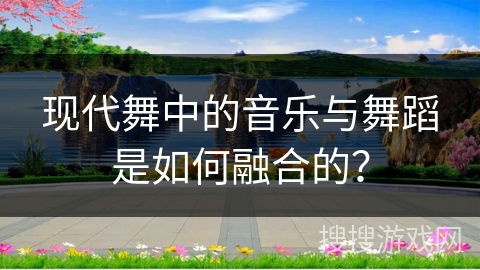 现代舞中的音乐与舞蹈是如何融合的？