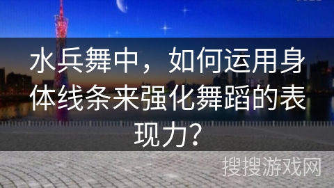 水兵舞中，如何运用身体线条来强化舞蹈的表现力？