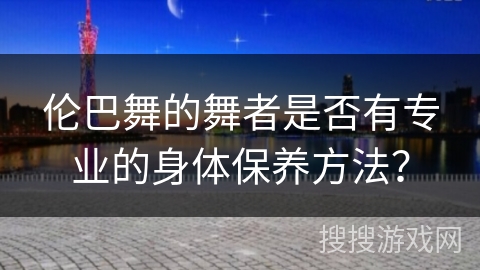 伦巴舞的舞者是否有专业的身体保养方法？