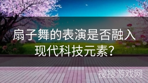 扇子舞的表演是否融入现代科技元素？