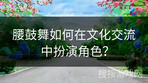 腰鼓舞如何在文化交流中扮演角色？