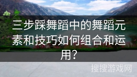 三步踩舞蹈中的舞蹈元素和技巧如何组合和运用？