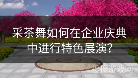 采茶舞如何在企业庆典中进行特色展演？