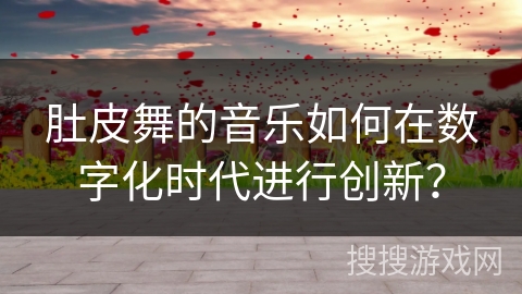 肚皮舞的音乐如何在数字化时代进行创新？