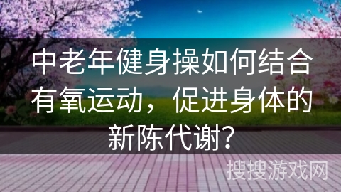 中老年健身操如何结合有氧运动，促进身体的新陈代谢？