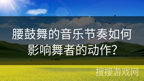 腰鼓舞的音乐节奏如何影响舞者的动作？