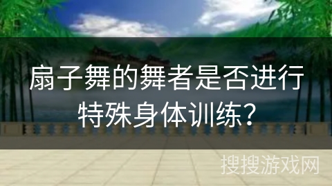 扇子舞的舞者是否进行特殊身体训练？