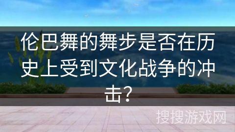 伦巴舞的舞步是否在历史上受到文化战争的冲击？