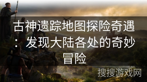 古神遗踪地图探险奇遇：发现大陆各处的奇妙冒险