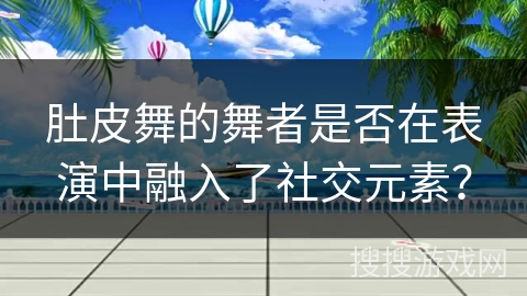 肚皮舞的舞者是否在表演中融入了社交元素？