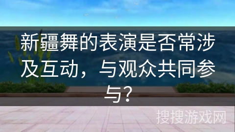 新疆舞的表演是否常涉及互动，与观众共同参与？