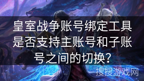 皇室战争账号绑定工具是否支持主账号和子账号之间的切换？