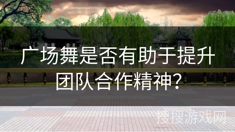广场舞是否有助于提升团队合作精神？