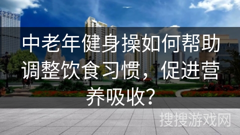 中老年健身操如何帮助调整饮食习惯，促进营养吸收？