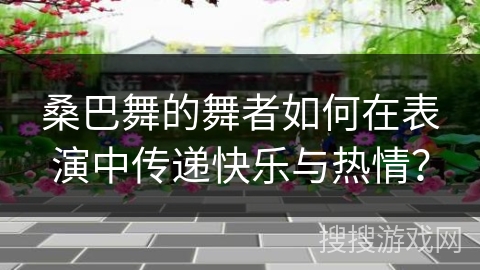 桑巴舞的舞者如何在表演中传递快乐与热情？